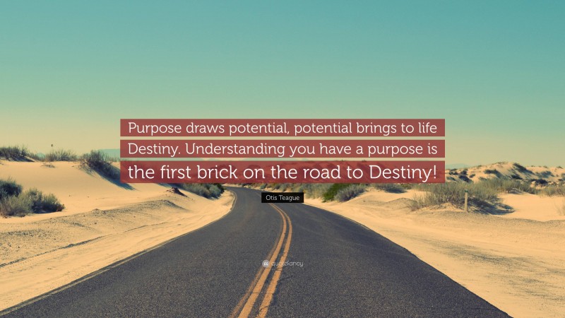 Otis Teague Quote: “Purpose draws potential, potential brings to life Destiny. Understanding you have a purpose is the first brick on the road to Destiny!”