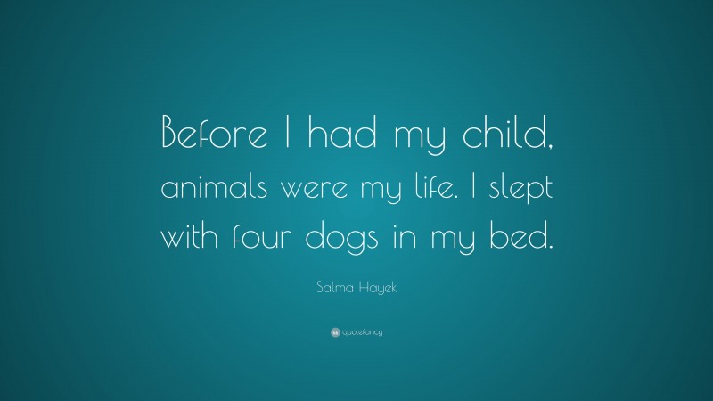 Salma Hayek Quote: “Before I had my child, animals were my life. I slept with four dogs in my bed.”