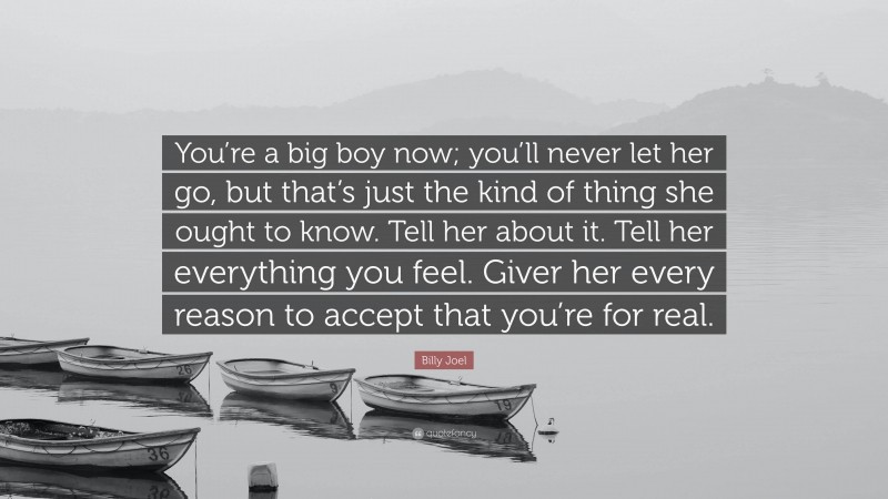 Billy Joel Quote: “You’re a big boy now; you’ll never let her go, but that’s just the kind of thing she ought to know. Tell her about it. Tell her everything you feel. Giver her every reason to accept that you’re for real.”