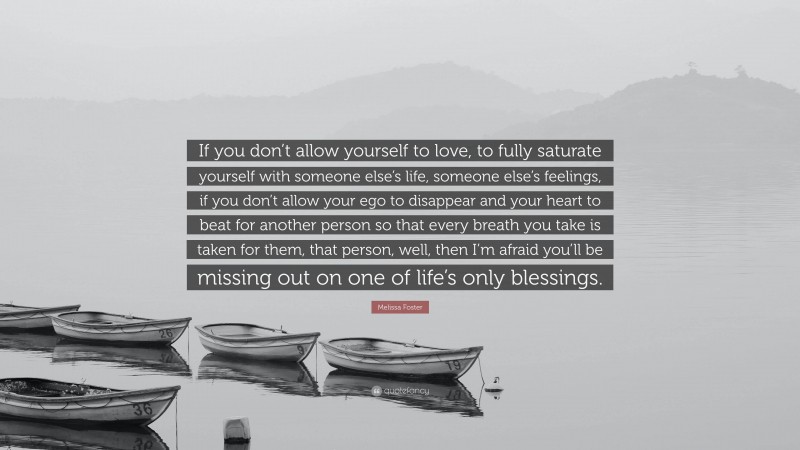 Melissa Foster Quote: “If you don’t allow yourself to love, to fully saturate yourself with someone else’s life, someone else’s feelings, if you don’t allow your ego to disappear and your heart to beat for another person so that every breath you take is taken for them, that person, well, then I’m afraid you’ll be missing out on one of life’s only blessings.”