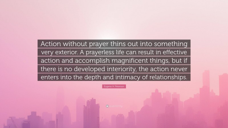 Eugene H. Peterson Quote: “Action without prayer thins out into something very exterior. A prayerless life can result in effective action and accomplish magnificent things, but if there is no developed interiority, the action never enters into the depth and intimacy of relationships.”