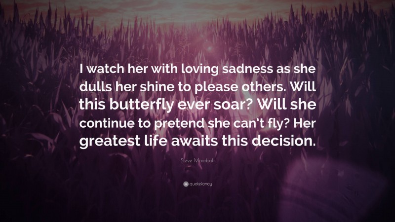 Steve Maraboli Quote: “I watch her with loving sadness as she dulls her shine to please others. Will this butterfly ever soar? Will she continue to pretend she can’t fly? Her greatest life awaits this decision.”