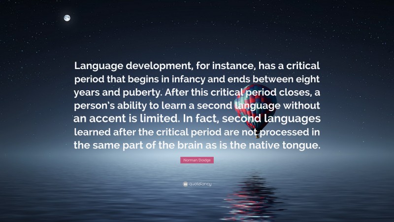 Norman Doidge Quote: “Language development, for instance, has a critical period that begins in infancy and ends between eight years and puberty. After this critical period closes, a person’s ability to learn a second language without an accent is limited. In fact, second languages learned after the critical period are not processed in the same part of the brain as is the native tongue.”