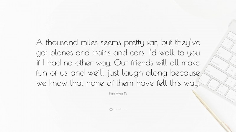 Plain White T's Quote: “A thousand miles seems pretty far, but they’ve got planes and trains and cars. I’d walk to you if I had no other way. Our friends will all make fun of us and we’ll just laugh along because we know that none of them have felt this way.”