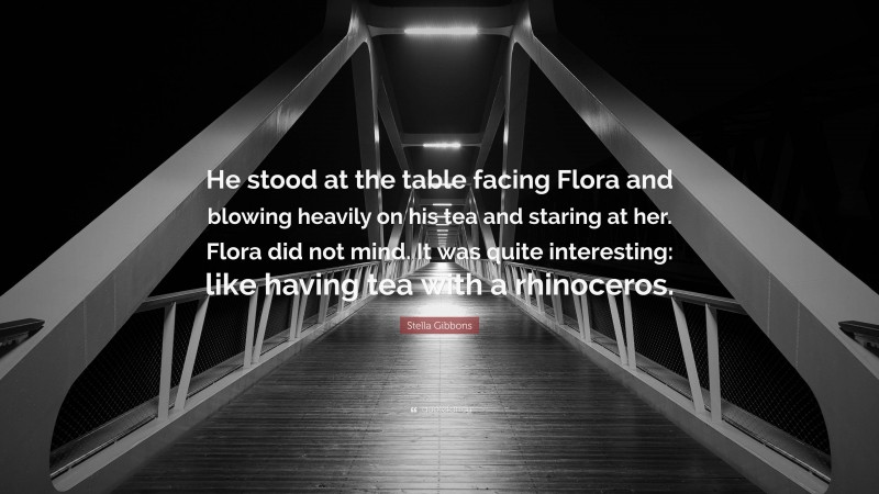 Stella Gibbons Quote: “He stood at the table facing Flora and blowing heavily on his tea and staring at her. Flora did not mind. It was quite interesting: like having tea with a rhinoceros.”
