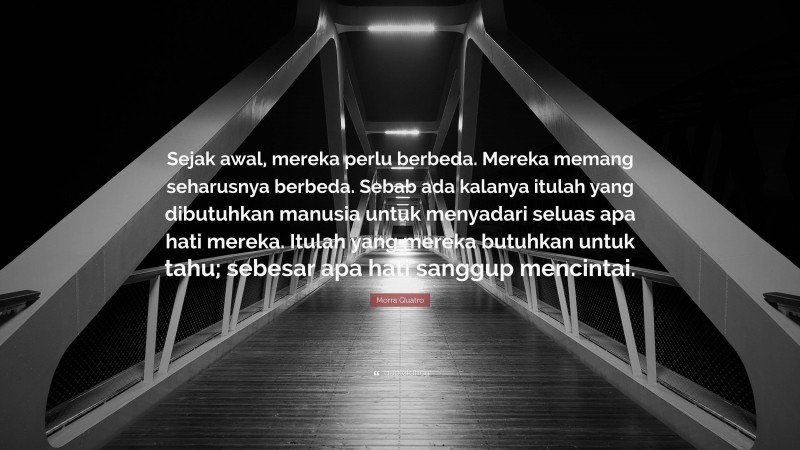 Morra Quatro Quote: “Sejak awal, mereka perlu berbeda. Mereka memang seharusnya berbeda. Sebab ada kalanya itulah yang dibutuhkan manusia untuk menyadari seluas apa hati mereka. Itulah yang mereka butuhkan untuk tahu; sebesar apa hati sanggup mencintai.”