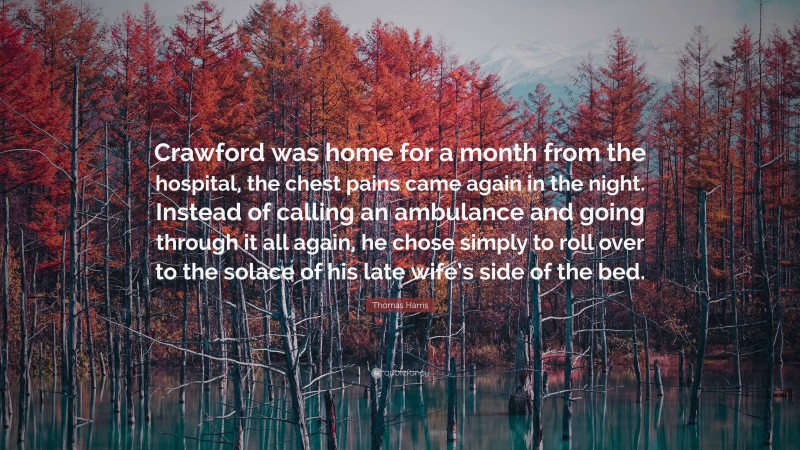 Thomas Harris Quote: “Crawford was home for a month from the hospital, the chest pains came again in the night. Instead of calling an ambulance and going through it all again, he chose simply to roll over to the solace of his late wife’s side of the bed.”