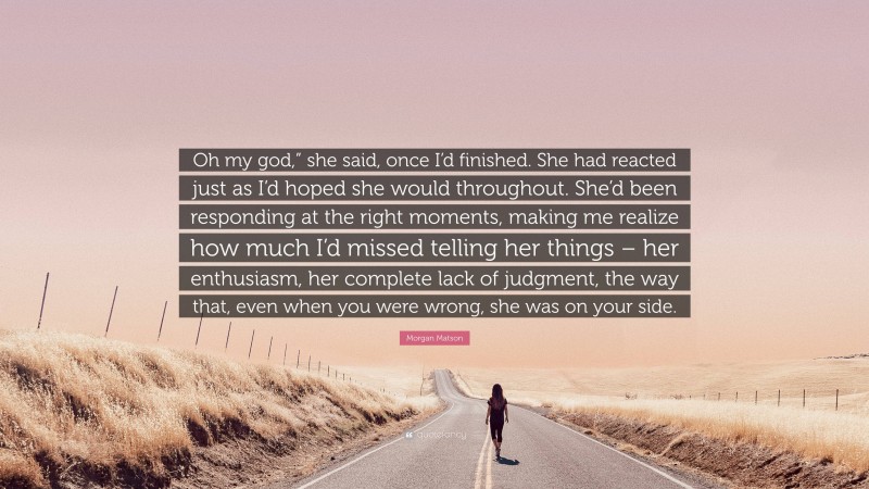 Morgan Matson Quote: “Oh my god,” she said, once I’d finished. She had reacted just as I’d hoped she would throughout. She’d been responding at the right moments, making me realize how much I’d missed telling her things – her enthusiasm, her complete lack of judgment, the way that, even when you were wrong, she was on your side.”