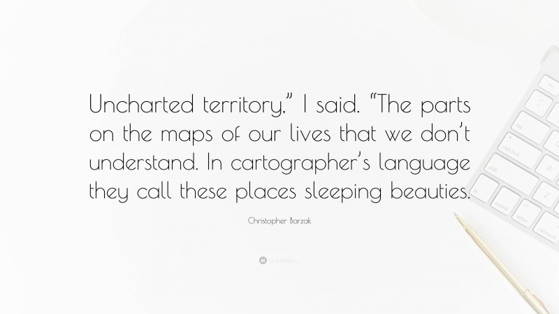 Christopher Barzak Quote: “Uncharted territory,” I said. “The parts on the maps of our lives that we don’t understand. In cartographer’s language they call these places sleeping beauties.”