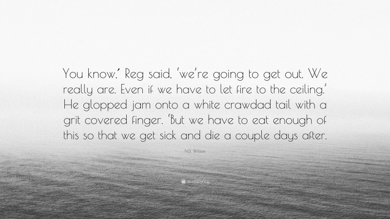 N.D. Wilson Quote: “You know,′ Reg said, ‘we’re going to get out. We really are. Even if we have to let fire to the ceiling.’ He glopped jam onto a white crawdad tail with a grit covered finger. ‘But we have to eat enough of this so that we get sick and die a couple days after.”