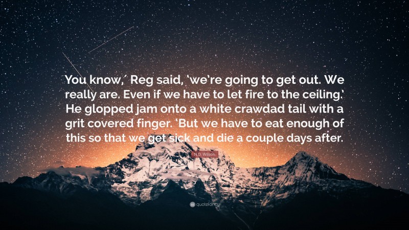 N.D. Wilson Quote: “You know,′ Reg said, ‘we’re going to get out. We really are. Even if we have to let fire to the ceiling.’ He glopped jam onto a white crawdad tail with a grit covered finger. ‘But we have to eat enough of this so that we get sick and die a couple days after.”