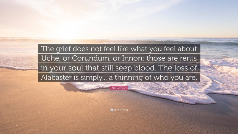 N.K. Jemisin Quote: “The grief does not feel like what you feel about Uche, or Corundum, or Innon; those are rents in your soul that still seep blood. The loss of Alabaster is simply... a thinning of who you are.”