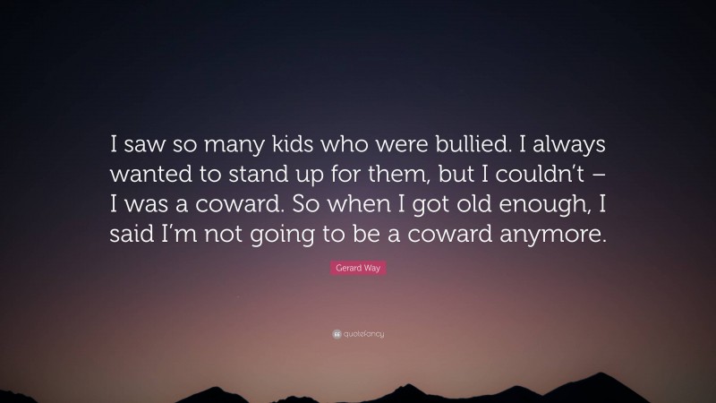 Gerard Way Quote: “I saw so many kids who were bullied. I always wanted to stand up for them, but I couldn’t – I was a coward. So when I got old enough, I said I’m not going to be a coward anymore.”