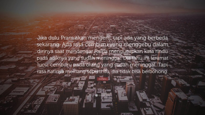 Asri Tahir Quote: “Jika dulu Pram akan mengerti, tapi ada yang berbeda sekarang. Ada rasa cemburu yang menggebu dalam dirinya saat mendengar Raina mengucapkan kata rindu pada adiknya yang sudah meninggal. Dia tahu ini teramat lucu, cemburu pada orang yang sudah meninggal. Tapi rasa hatinya memang seperti itu, dia tidak bisa berbohong.”