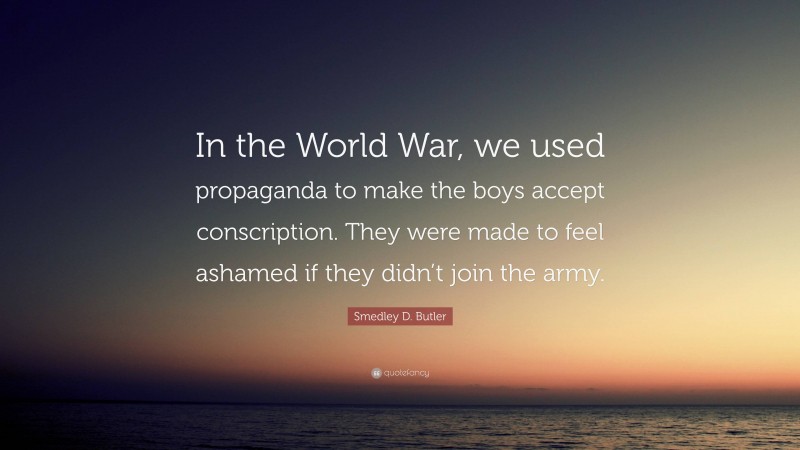 Smedley D. Butler Quote: “In the World War, we used propaganda to make the boys accept conscription. They were made to feel ashamed if they didn’t join the army.”