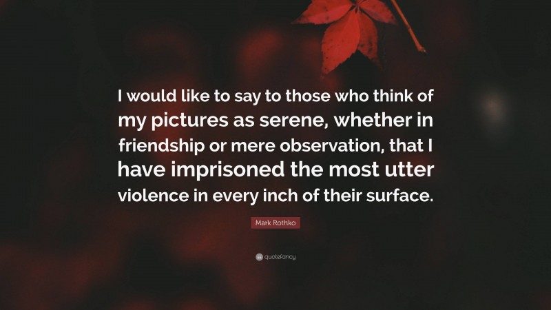 Mark Rothko Quote: “I would like to say to those who think of my pictures as serene, whether in friendship or mere observation, that I have imprisoned the most utter violence in every inch of their surface.”