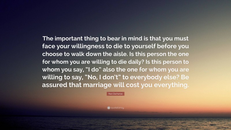 Ravi Zacharias Quote: “The important thing to bear in mind is that you must face your willingness to die to yourself before you choose to walk down the aisle. Is this person the one for whom you are willing to die daily? Is this person to whom you say, “I do” also the one for whom you are willing to say, “No, I don’t” to everybody else? Be assured that marriage will cost you everything.”