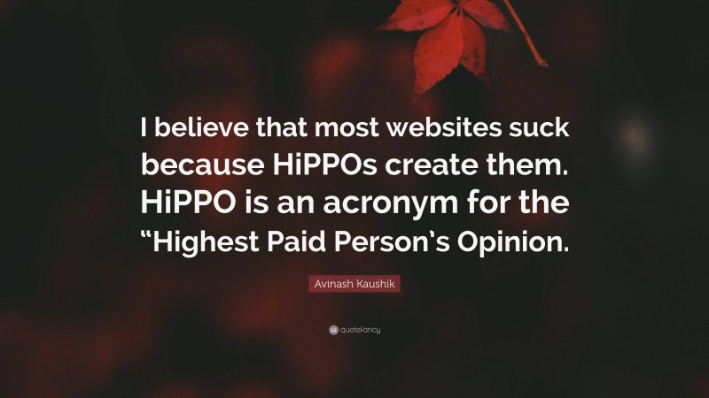 Avinash Kaushik Quote: “I believe that most websites suck because HiPPOs create them. HiPPO is an acronym for the “Highest Paid Person’s Opinion.”