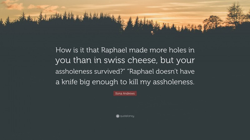 Ilona Andrews Quote: “How is it that Raphael made more holes in you than in swiss cheese, but your assholeness survived?” “Raphael doesn’t have a knife big enough to kill my assholeness.”