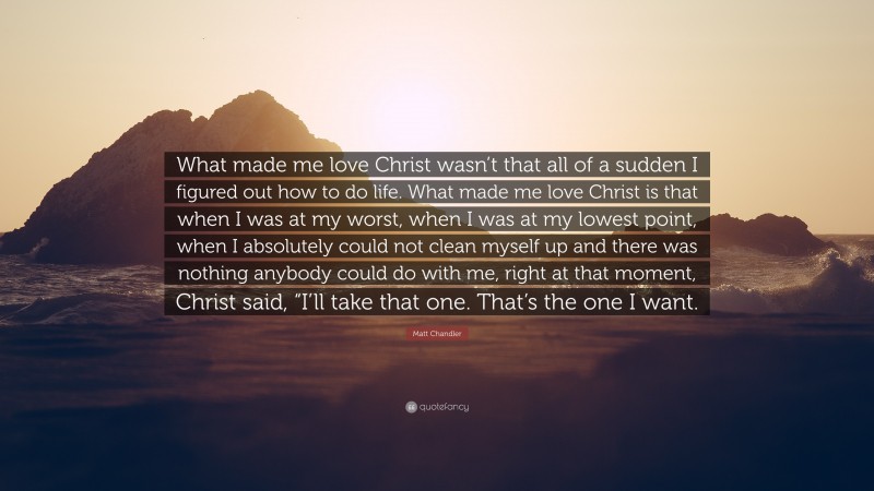 Matt Chandler Quote: “What made me love Christ wasn’t that all of a sudden I figured out how to do life. What made me love Christ is that when I was at my worst, when I was at my lowest point, when I absolutely could not clean myself up and there was nothing anybody could do with me, right at that moment, Christ said, “I’ll take that one. That’s the one I want.”