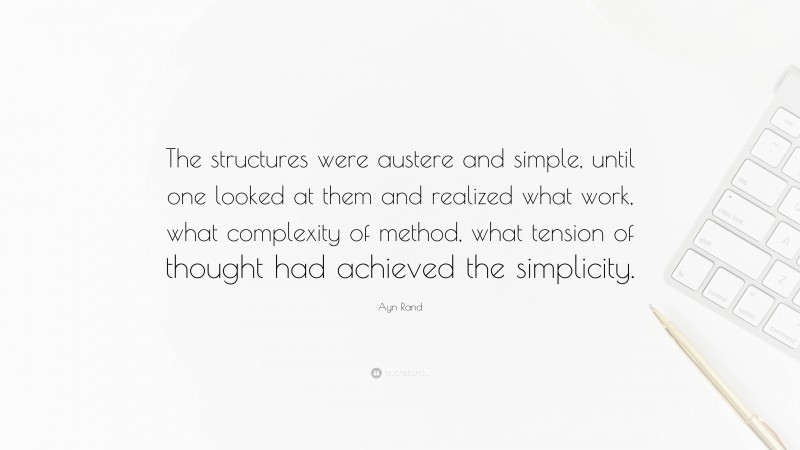 Ayn Rand Quote: “The structures were austere and simple, until one looked at them and realized what work, what complexity of method, what tension of thought had achieved the simplicity.”