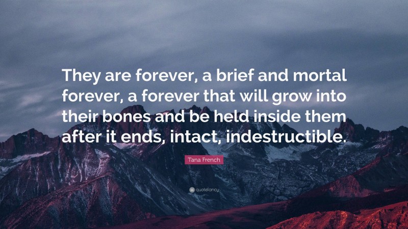 Tana French Quote: “They are forever, a brief and mortal forever, a forever that will grow into their bones and be held inside them after it ends, intact, indestructible.”