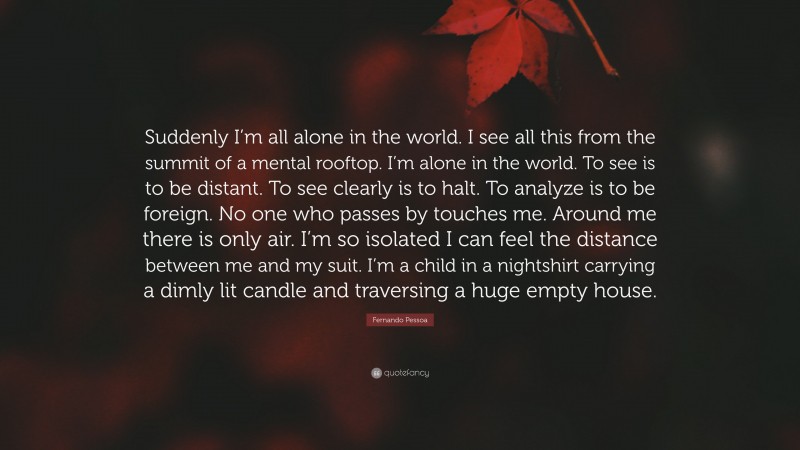 Fernando Pessoa Quote: “Suddenly I’m all alone in the world. I see all this from the summit of a mental rooftop. I’m alone in the world. To see is to be distant. To see clearly is to halt. To analyze is to be foreign. No one who passes by touches me. Around me there is only air. I’m so isolated I can feel the distance between me and my suit. I’m a child in a nightshirt carrying a dimly lit candle and traversing a huge empty house.”