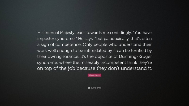 Charles Stross Quote: “His Infernal Majesty leans towards me confidingly. “You have imposter syndrome,” He says, “but paradoxically, that’s often a sign of competence. Only people who understand their work well enough to be intimidated by it can be terrified by their own ignorance. It’s the opposite of Dunning-Kruger syndrome, where the miserably incompetent think they’re on top of the job because they don’t understand it.”