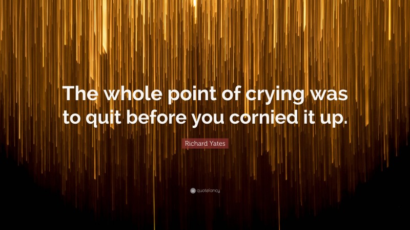 Richard Yates Quote: “The whole point of crying was to quit before you cornied it up.”