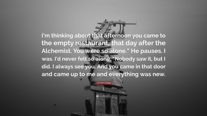 Carolyn Crane Quote: “I’m thinking about that afternoon you came to the empty restaurant, that day after the Alchemist. You were so alone.” He pauses. I was. I’d never felt so alone. “Nobody saw it, but I did. I always see you. And you came in that door and came up to me and everything was new.”