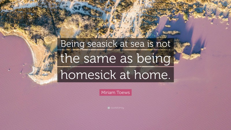 Miriam Toews Quote: “Being seasick at sea is not the same as being homesick at home.”