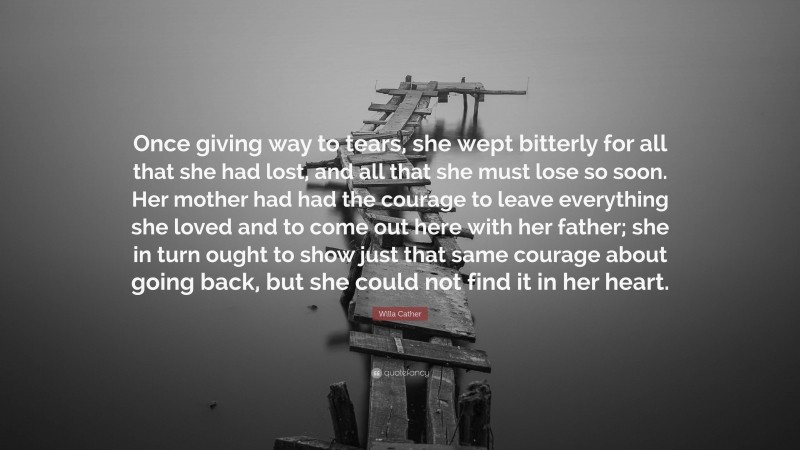 Willa Cather Quote: “Once giving way to tears, she wept bitterly for all that she had lost, and all that she must lose so soon. Her mother had had the courage to leave everything she loved and to come out here with her father; she in turn ought to show just that same courage about going back, but she could not find it in her heart.”