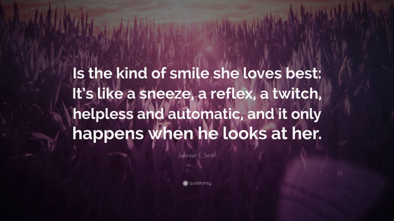 Jennifer E. Smith Quote: “Is the kind of smile she loves best: It’s like a sneeze, a reflex, a twitch, helpless and automatic, and it only happens when he looks at her.”