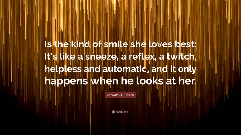 Jennifer E. Smith Quote: “Is the kind of smile she loves best: It’s like a sneeze, a reflex, a twitch, helpless and automatic, and it only happens when he looks at her.”