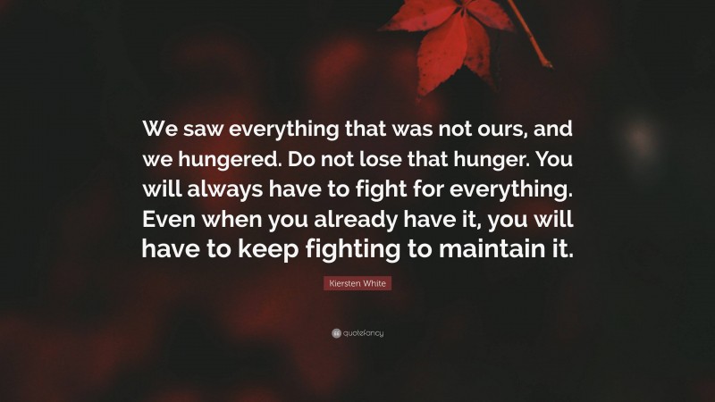 Kiersten White Quote: “We saw everything that was not ours, and we hungered. Do not lose that hunger. You will always have to fight for everything. Even when you already have it, you will have to keep fighting to maintain it.”