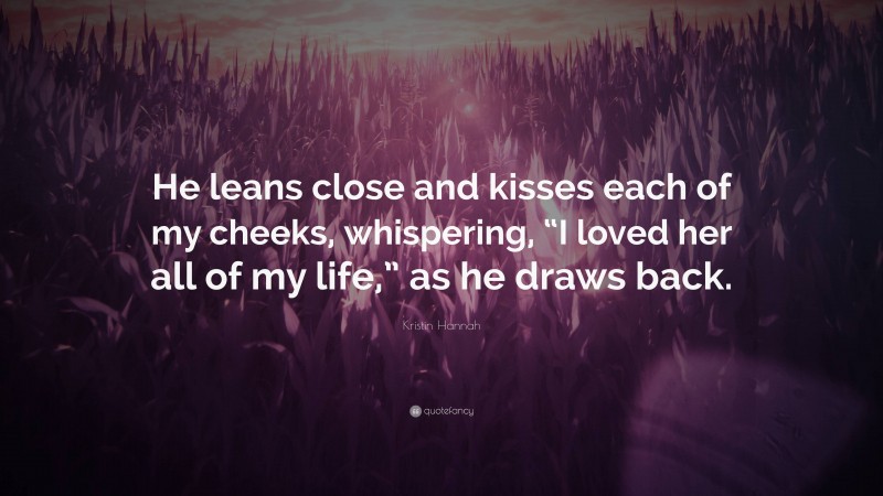 Kristin Hannah Quote: “He leans close and kisses each of my cheeks, whispering, “I loved her all of my life,” as he draws back.”