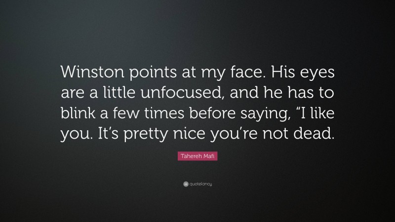 Tahereh Mafi Quote: “Winston points at my face. His eyes are a little unfocused, and he has to blink a few times before saying, “I like you. It’s pretty nice you’re not dead.”