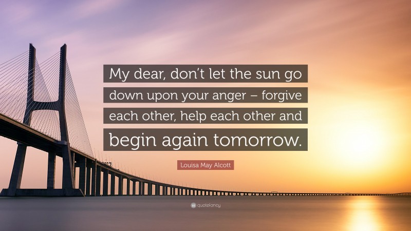 Louisa May Alcott Quote: “My dear, don’t let the sun go down upon your anger – forgive each other, help each other and begin again tomorrow.”