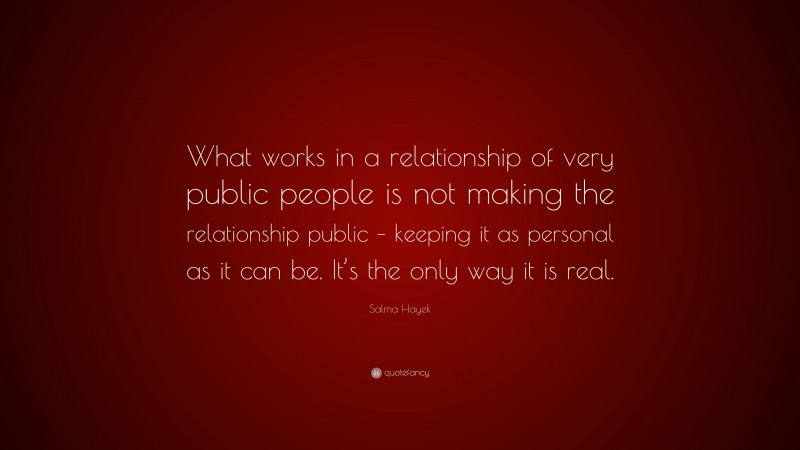 Salma Hayek Quote: “What works in a relationship of very public people is not making the relationship public – keeping it as personal as it can be. It’s the only way it is real.”