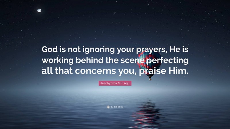 Jaachynma N.E. Agu Quote: “God is not ignoring your prayers, He is working behind the scene perfecting all that concerns you, praise Him.”