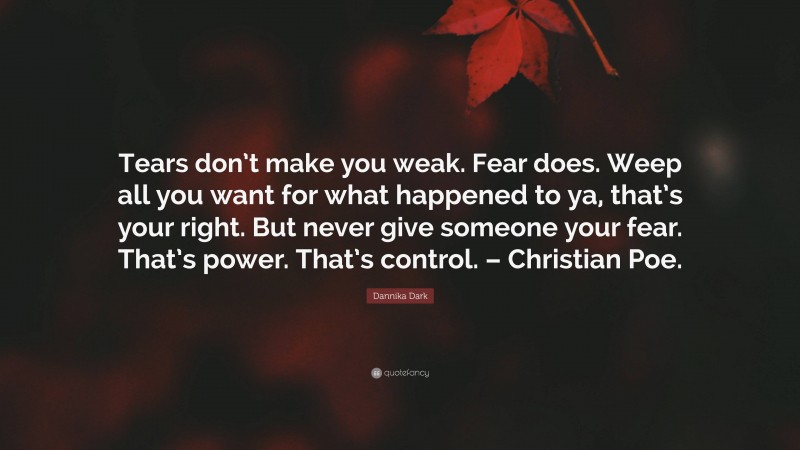 Dannika Dark Quote: “Tears don’t make you weak. Fear does. Weep all you want for what happened to ya, that’s your right. But never give someone your fear. That’s power. That’s control. – Christian Poe.”