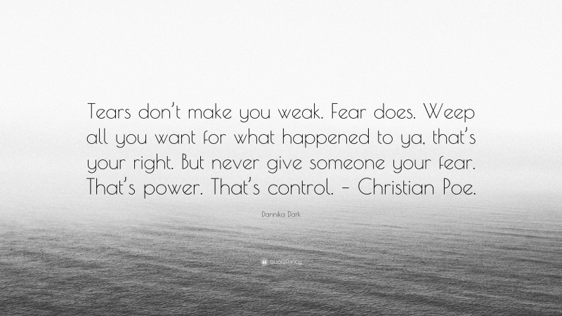 Dannika Dark Quote: “Tears don’t make you weak. Fear does. Weep all you want for what happened to ya, that’s your right. But never give someone your fear. That’s power. That’s control. – Christian Poe.”