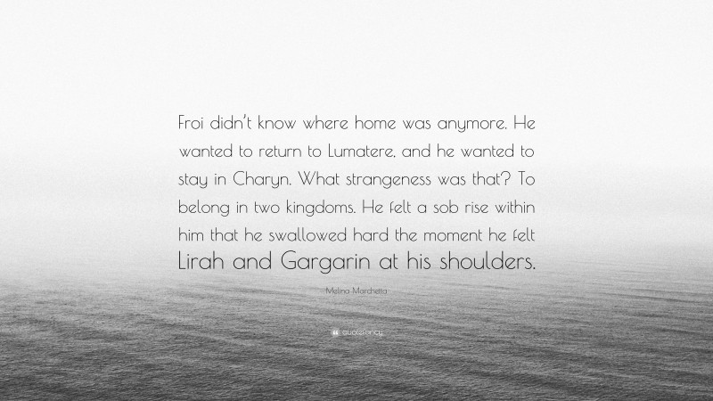 Melina Marchetta Quote: “Froi didn’t know where home was anymore. He wanted to return to Lumatere, and he wanted to stay in Charyn. What strangeness was that? To belong in two kingdoms. He felt a sob rise within him that he swallowed hard the moment he felt Lirah and Gargarin at his shoulders.”