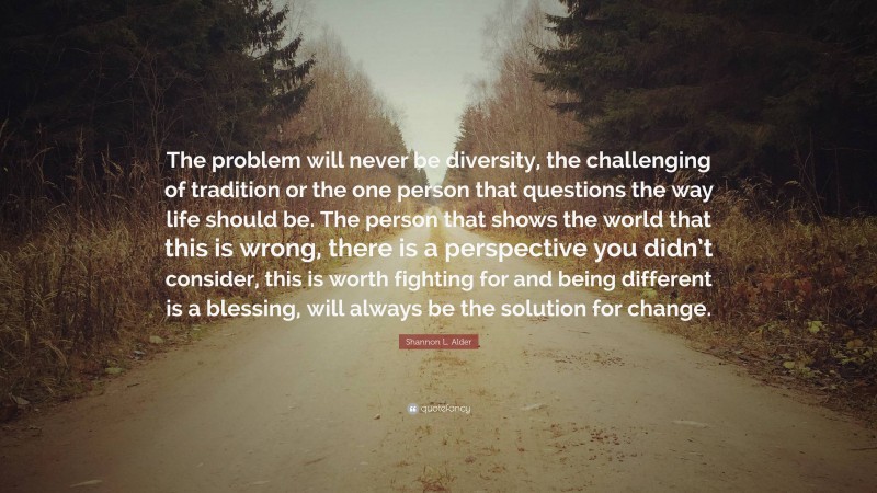 Shannon L. Alder Quote: “The problem will never be diversity, the challenging of tradition or the one person that questions the way life should be. The person that shows the world that this is wrong, there is a perspective you didn’t consider, this is worth fighting for and being different is a blessing, will always be the solution for change.”
