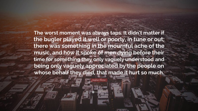 Stephen Hunter Quote: “The worst moment was always taps. It didn’t matter if the bugler played it well or poorly, in tune or out; there was something in the mournful ache of the music, and how it spoke of men dying before their time for something they only vaguely understood and being only vaguely appreciated by the people on whose behalf they died, that made it hurt so much.”