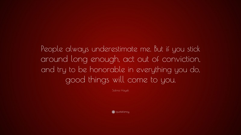 Salma Hayek Quote: “People always underestimate me. But if you stick around long enough, act out of conviction, and try to be honorable in everything you do, good things will come to you.”