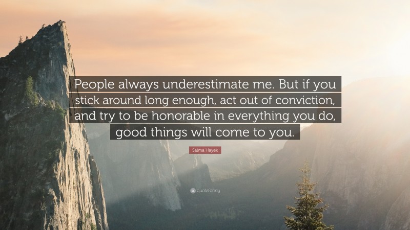 Salma Hayek Quote: “People always underestimate me. But if you stick around long enough, act out of conviction, and try to be honorable in everything you do, good things will come to you.”