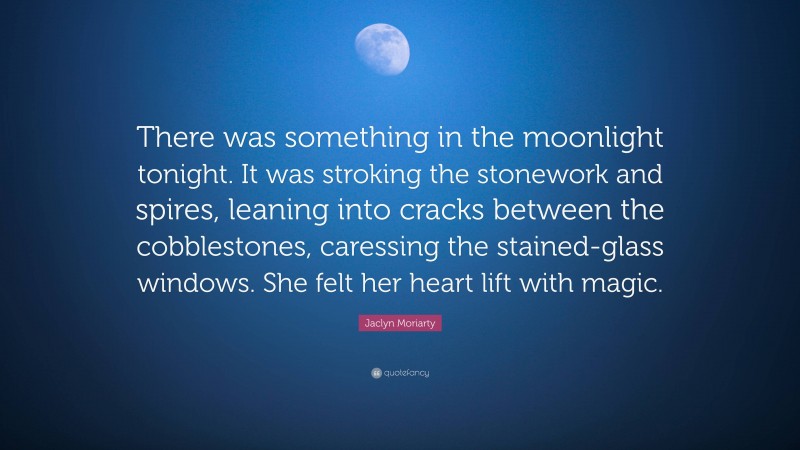 Jaclyn Moriarty Quote: “There was something in the moonlight tonight. It was stroking the stonework and spires, leaning into cracks between the cobblestones, caressing the stained-glass windows. She felt her heart lift with magic.”