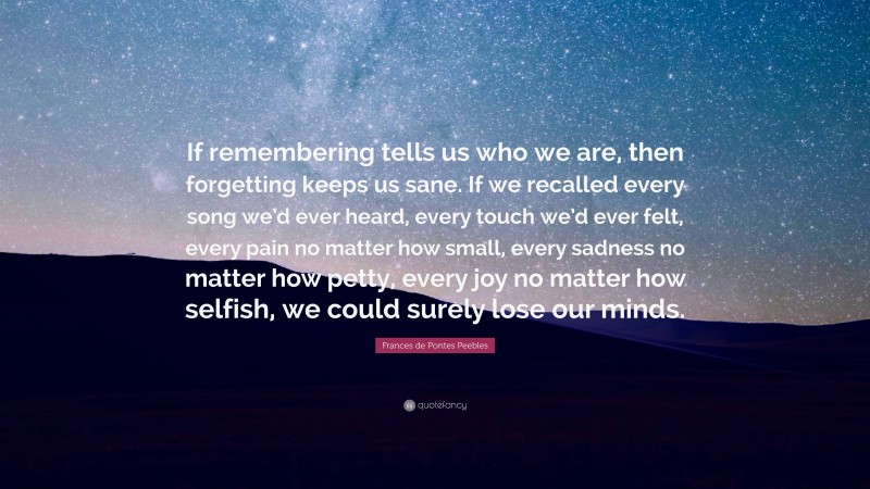 Frances de Pontes Peebles Quote: “If remembering tells us who we are, then forgetting keeps us sane. If we recalled every song we’d ever heard, every touch we’d ever felt, every pain no matter how small, every sadness no matter how petty, every joy no matter how selfish, we could surely lose our minds.”