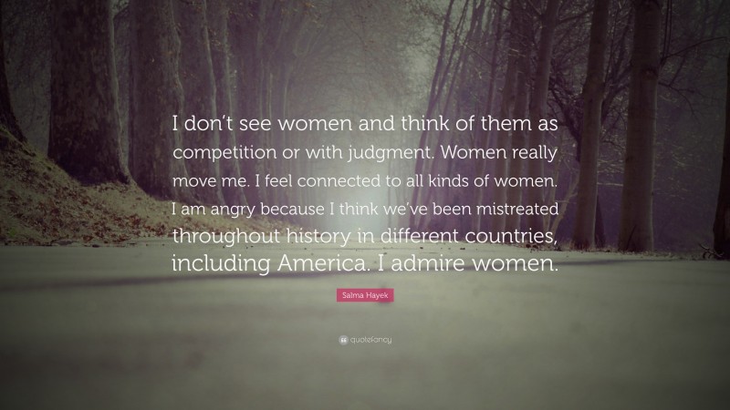 Salma Hayek Quote: “I don’t see women and think of them as competition or with judgment. Women really move me. I feel connected to all kinds of women. I am angry because I think we’ve been mistreated throughout history in different countries, including America. I admire women.”